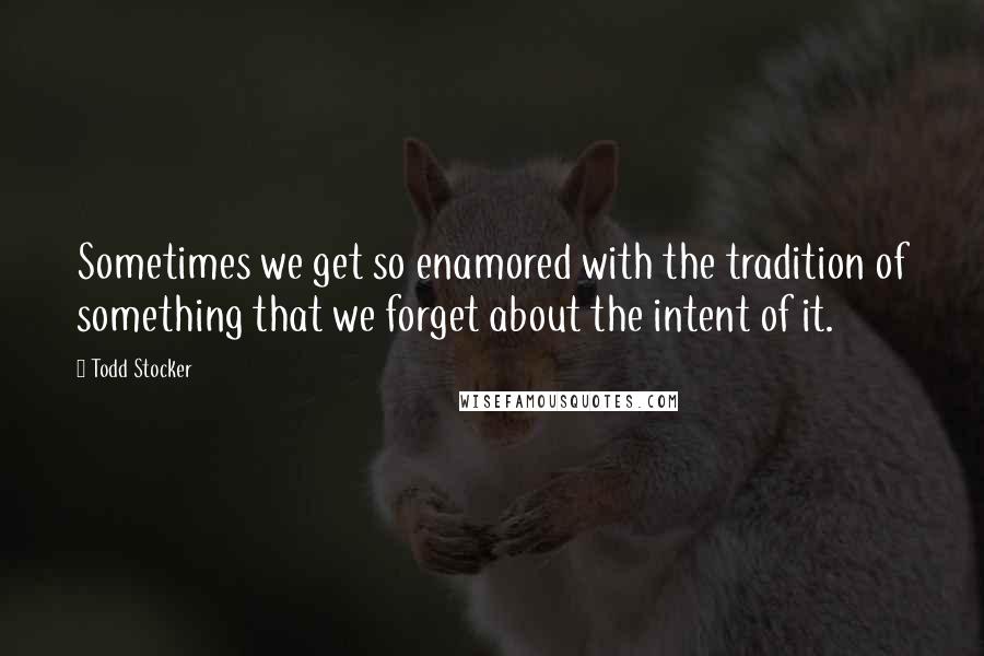 Todd Stocker Quotes: Sometimes we get so enamored with the tradition of something that we forget about the intent of it.