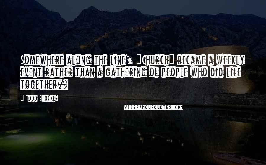 Todd Stocker Quotes: Somewhere along the line, "Church" became a weekly event rather than a gathering of people who did life together.