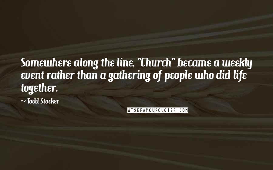 Todd Stocker Quotes: Somewhere along the line, "Church" became a weekly event rather than a gathering of people who did life together.