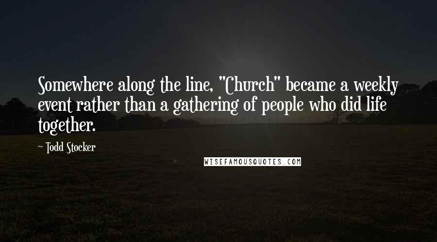 Todd Stocker Quotes: Somewhere along the line, "Church" became a weekly event rather than a gathering of people who did life together.