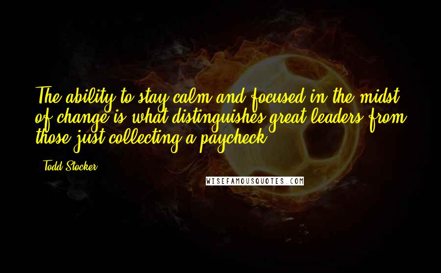 Todd Stocker Quotes: The ability to stay calm and focused in the midst of change is what distinguishes great leaders from those just collecting a paycheck.