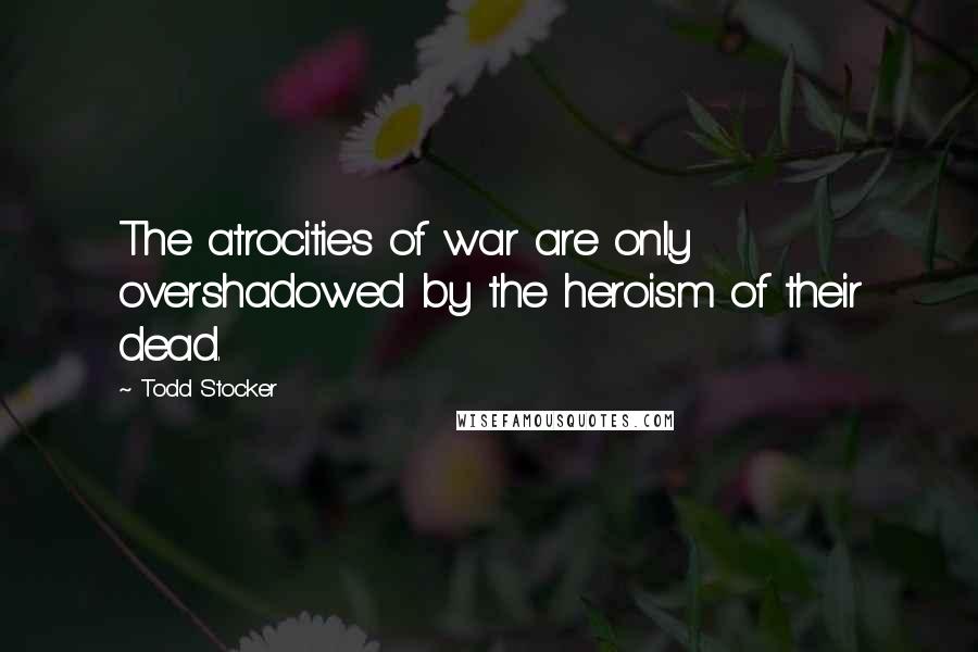 Todd Stocker Quotes: The atrocities of war are only overshadowed by the heroism of their dead.