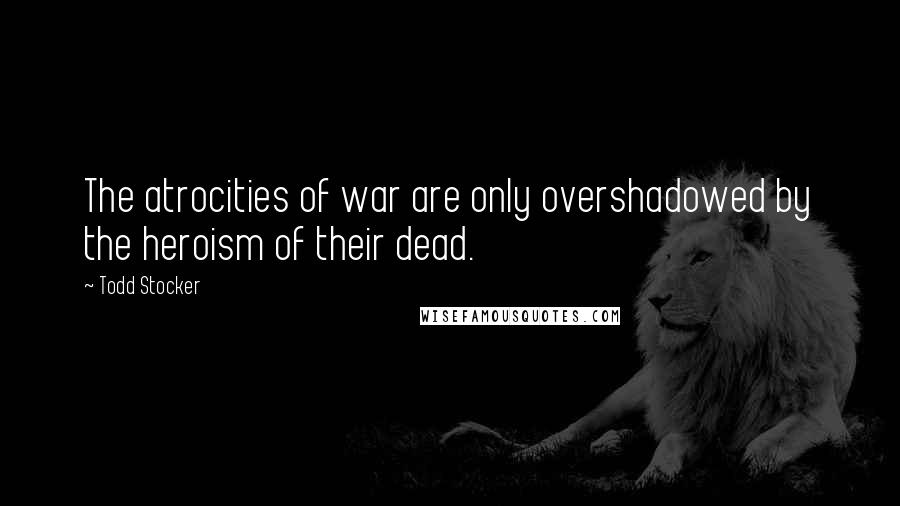 Todd Stocker Quotes: The atrocities of war are only overshadowed by the heroism of their dead.