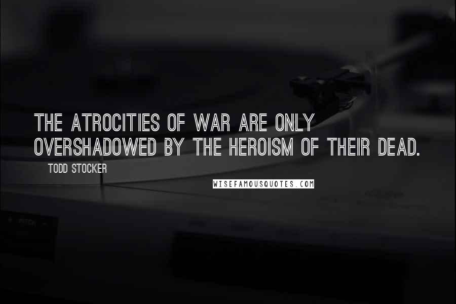 Todd Stocker Quotes: The atrocities of war are only overshadowed by the heroism of their dead.