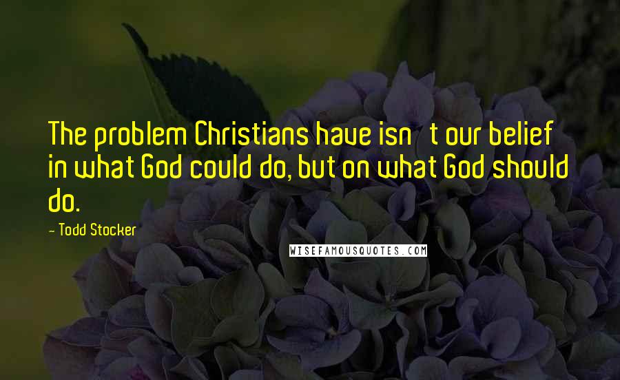 Todd Stocker Quotes: The problem Christians have isn't our belief in what God could do, but on what God should do.