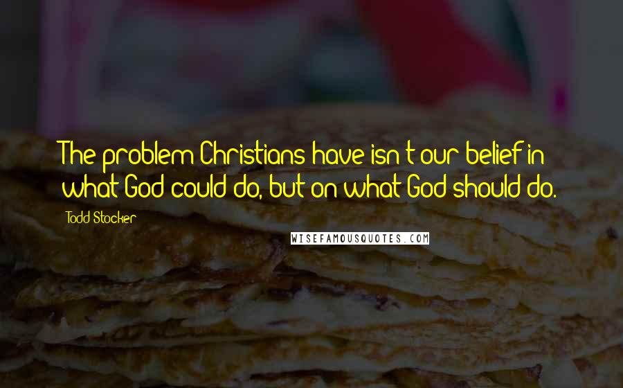 Todd Stocker Quotes: The problem Christians have isn't our belief in what God could do, but on what God should do.