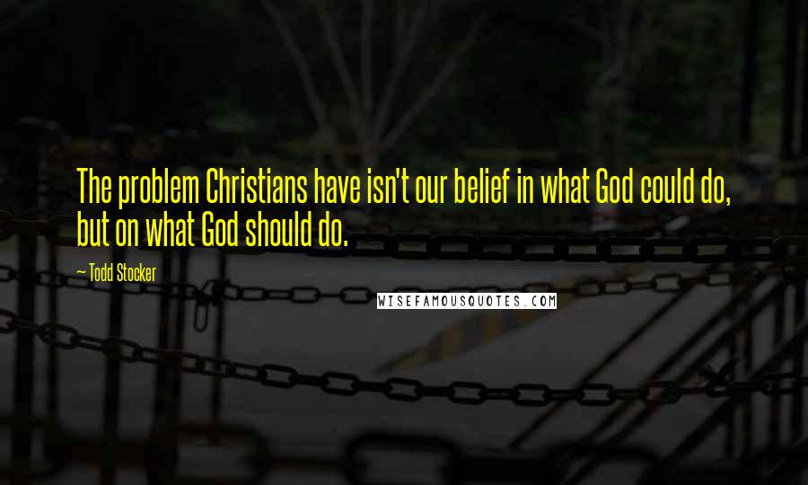 Todd Stocker Quotes: The problem Christians have isn't our belief in what God could do, but on what God should do.