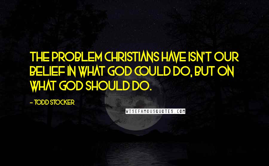 Todd Stocker Quotes: The problem Christians have isn't our belief in what God could do, but on what God should do.