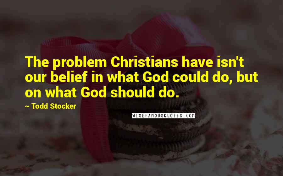 Todd Stocker Quotes: The problem Christians have isn't our belief in what God could do, but on what God should do.