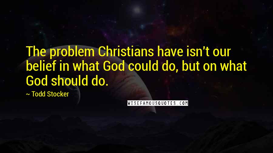 Todd Stocker Quotes: The problem Christians have isn't our belief in what God could do, but on what God should do.