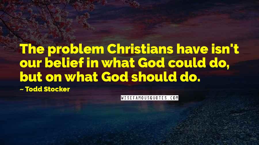 Todd Stocker Quotes: The problem Christians have isn't our belief in what God could do, but on what God should do.