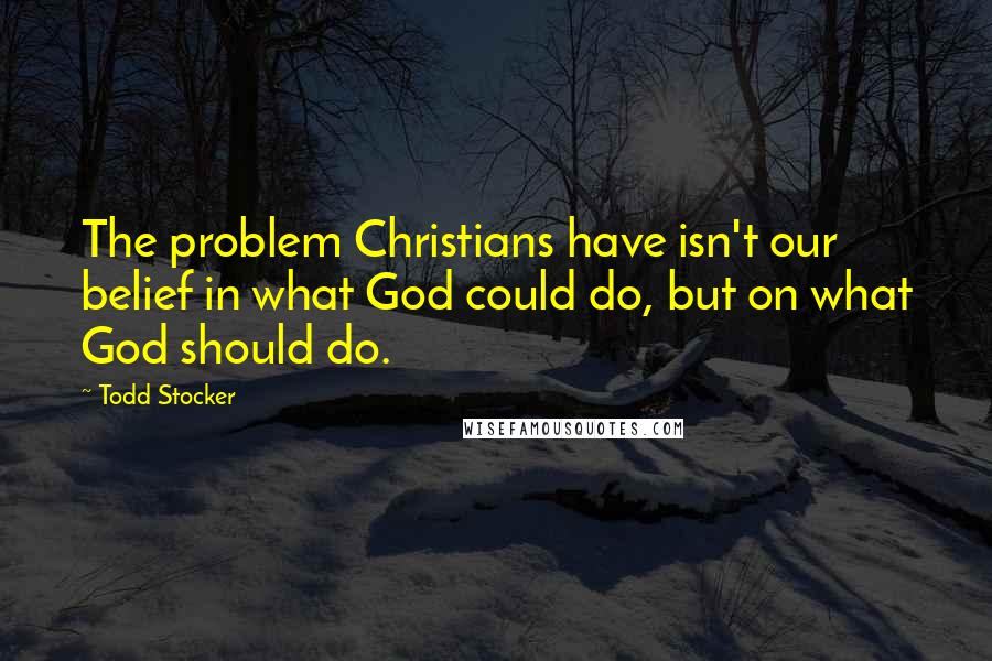 Todd Stocker Quotes: The problem Christians have isn't our belief in what God could do, but on what God should do.