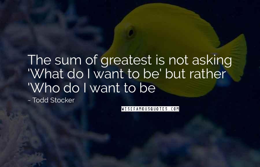 Todd Stocker Quotes: The sum of greatest is not asking 'What do I want to be' but rather 'Who do I want to be