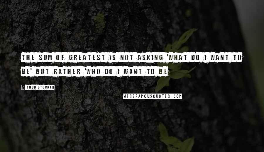 Todd Stocker Quotes: The sum of greatest is not asking 'What do I want to be' but rather 'Who do I want to be