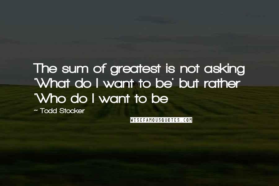 Todd Stocker Quotes: The sum of greatest is not asking 'What do I want to be' but rather 'Who do I want to be