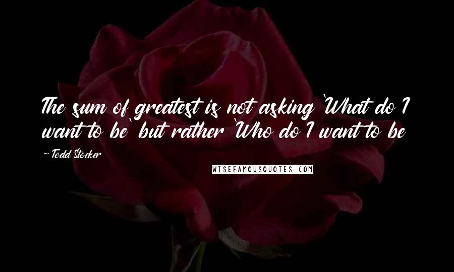 Todd Stocker Quotes: The sum of greatest is not asking 'What do I want to be' but rather 'Who do I want to be