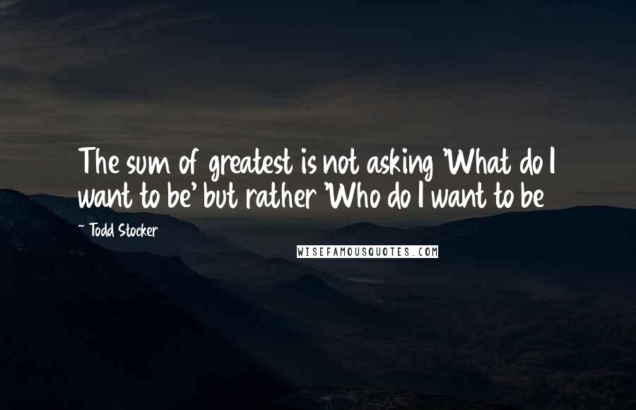 Todd Stocker Quotes: The sum of greatest is not asking 'What do I want to be' but rather 'Who do I want to be