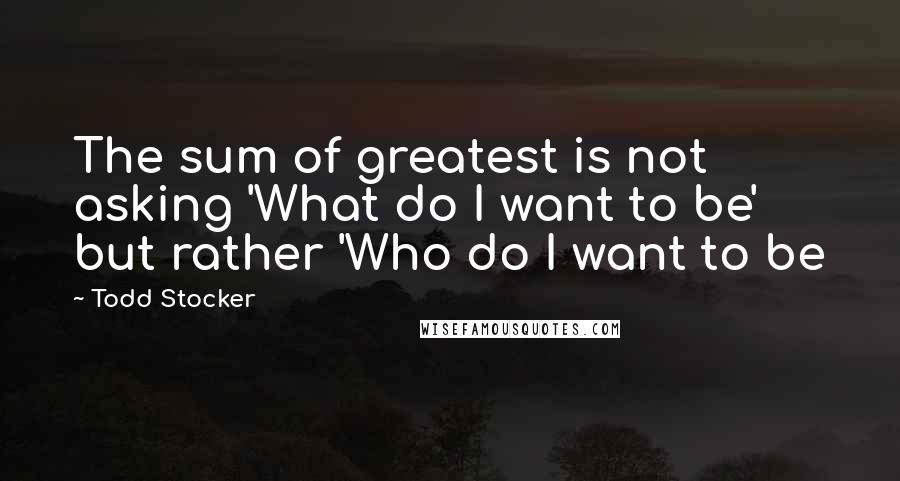 Todd Stocker Quotes: The sum of greatest is not asking 'What do I want to be' but rather 'Who do I want to be