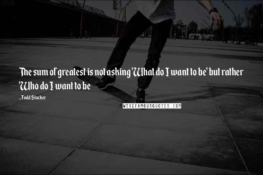 Todd Stocker Quotes: The sum of greatest is not asking 'What do I want to be' but rather 'Who do I want to be