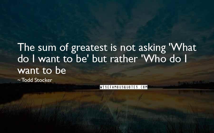 Todd Stocker Quotes: The sum of greatest is not asking 'What do I want to be' but rather 'Who do I want to be