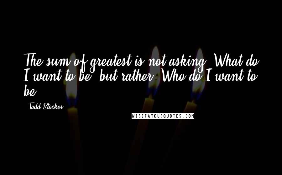 Todd Stocker Quotes: The sum of greatest is not asking 'What do I want to be' but rather 'Who do I want to be