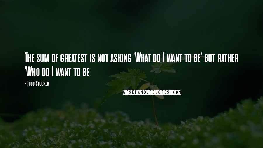 Todd Stocker Quotes: The sum of greatest is not asking 'What do I want to be' but rather 'Who do I want to be