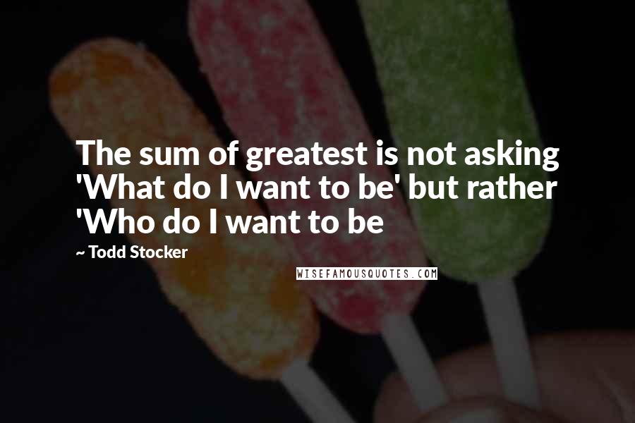 Todd Stocker Quotes: The sum of greatest is not asking 'What do I want to be' but rather 'Who do I want to be