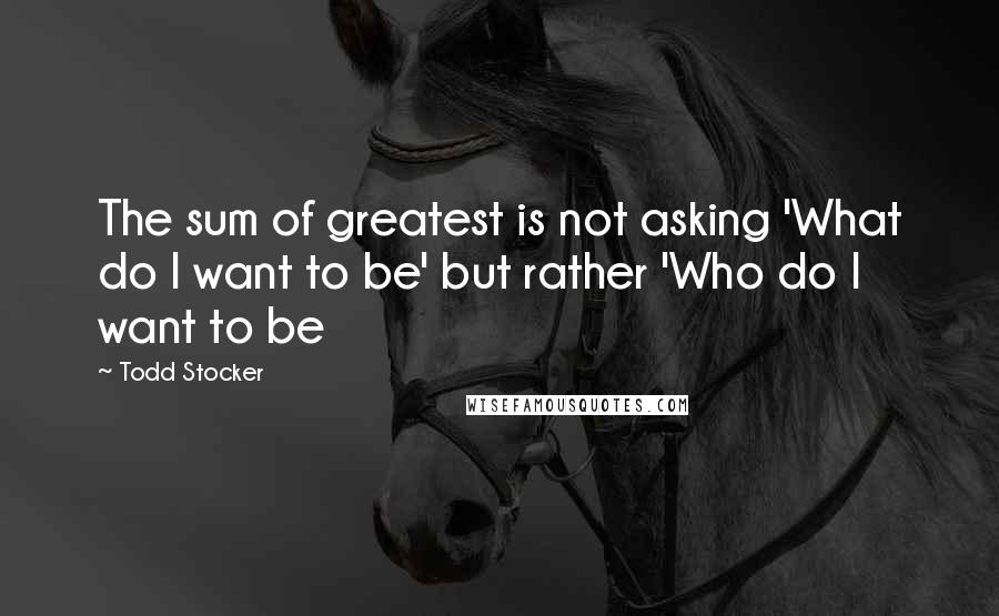 Todd Stocker Quotes: The sum of greatest is not asking 'What do I want to be' but rather 'Who do I want to be