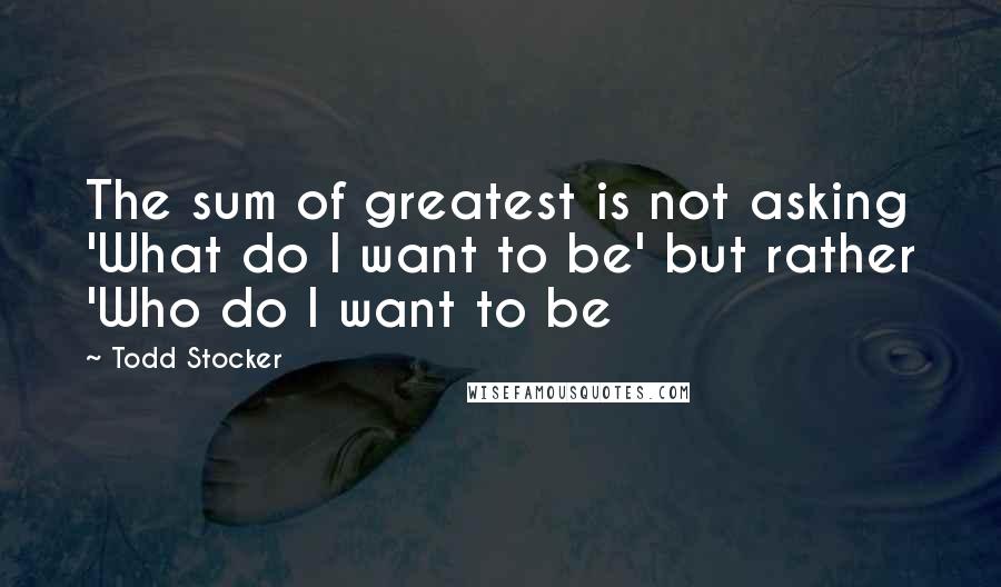 Todd Stocker Quotes: The sum of greatest is not asking 'What do I want to be' but rather 'Who do I want to be