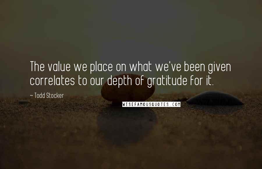 Todd Stocker Quotes: The value we place on what we've been given correlates to our depth of gratitude for it.