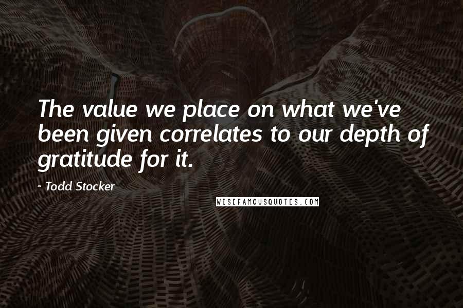 Todd Stocker Quotes: The value we place on what we've been given correlates to our depth of gratitude for it.