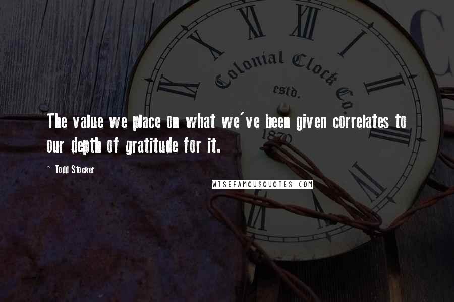 Todd Stocker Quotes: The value we place on what we've been given correlates to our depth of gratitude for it.