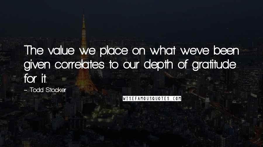 Todd Stocker Quotes: The value we place on what we've been given correlates to our depth of gratitude for it.