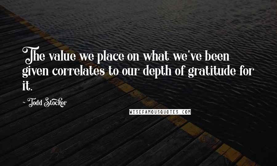 Todd Stocker Quotes: The value we place on what we've been given correlates to our depth of gratitude for it.