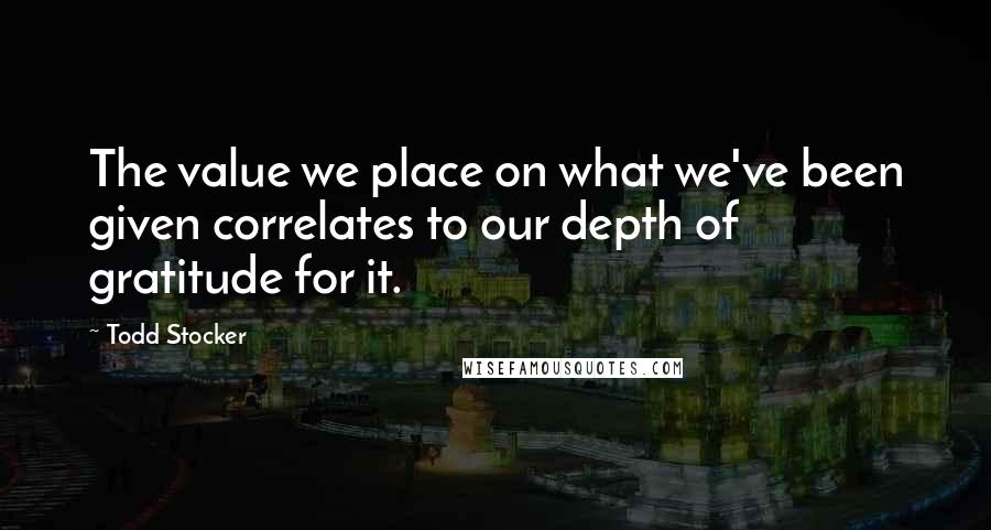 Todd Stocker Quotes: The value we place on what we've been given correlates to our depth of gratitude for it.