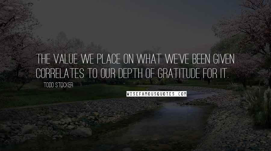 Todd Stocker Quotes: The value we place on what we've been given correlates to our depth of gratitude for it.