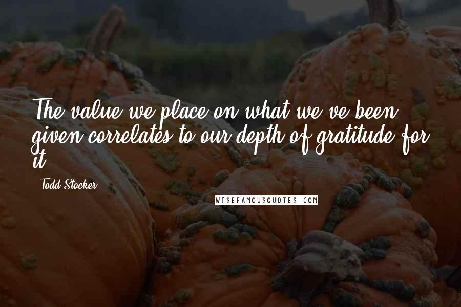 Todd Stocker Quotes: The value we place on what we've been given correlates to our depth of gratitude for it.