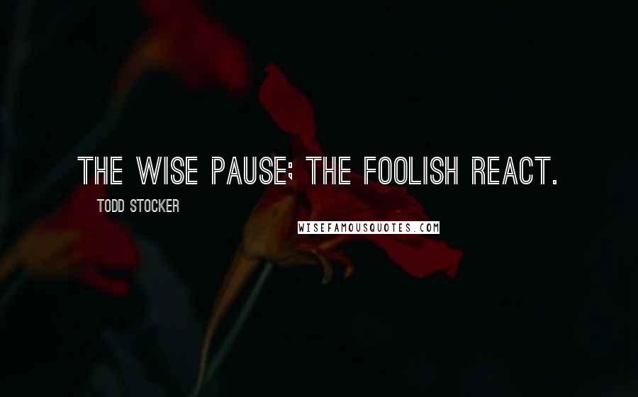 Todd Stocker Quotes: The wise pause; the foolish react.