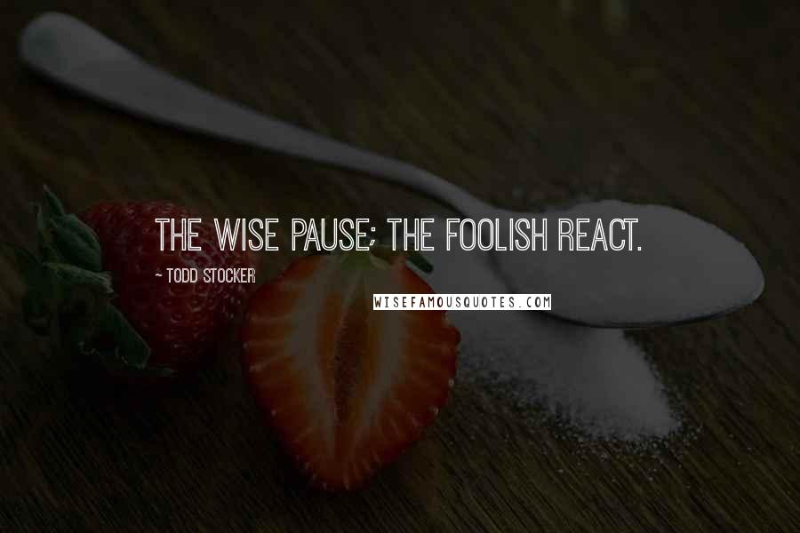 Todd Stocker Quotes: The wise pause; the foolish react.