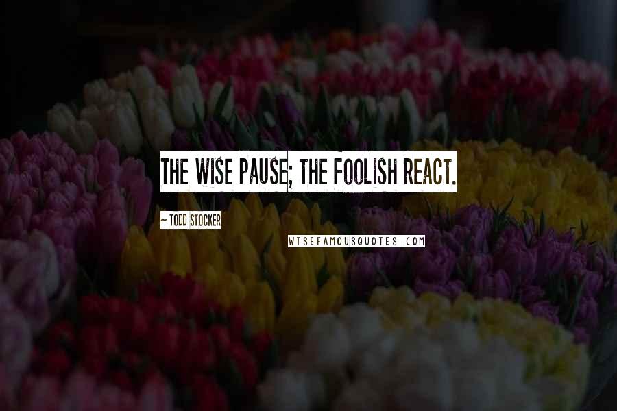 Todd Stocker Quotes: The wise pause; the foolish react.