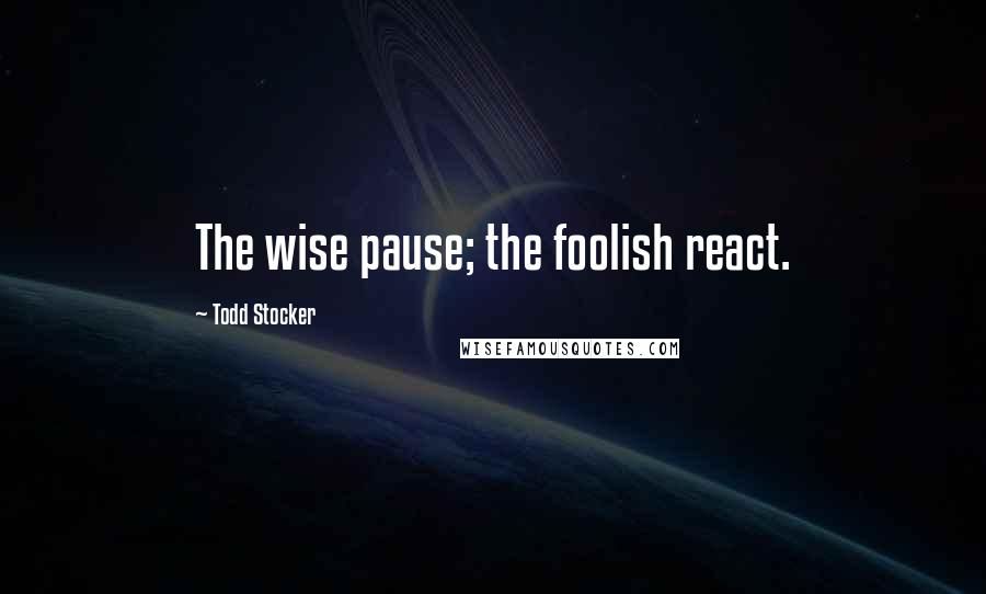 Todd Stocker Quotes: The wise pause; the foolish react.