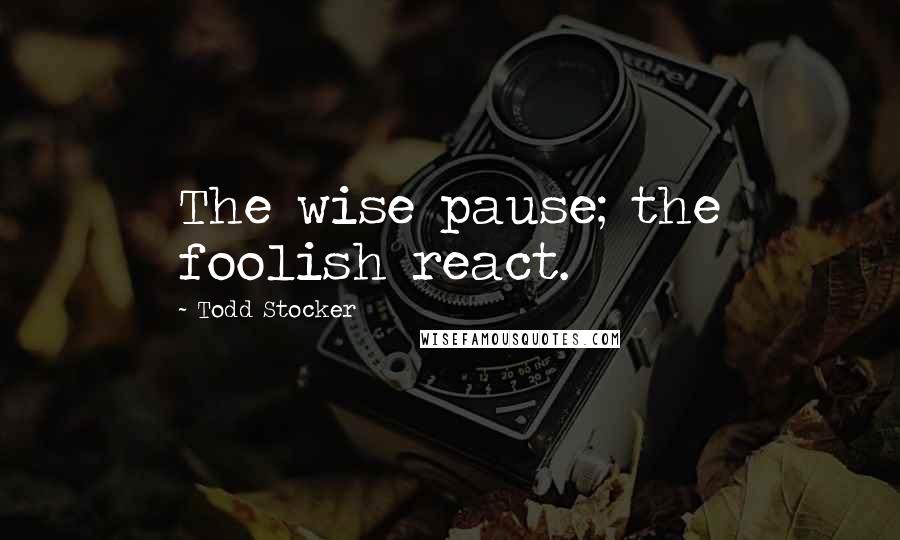 Todd Stocker Quotes: The wise pause; the foolish react.