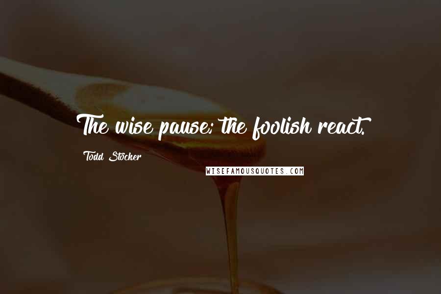 Todd Stocker Quotes: The wise pause; the foolish react.