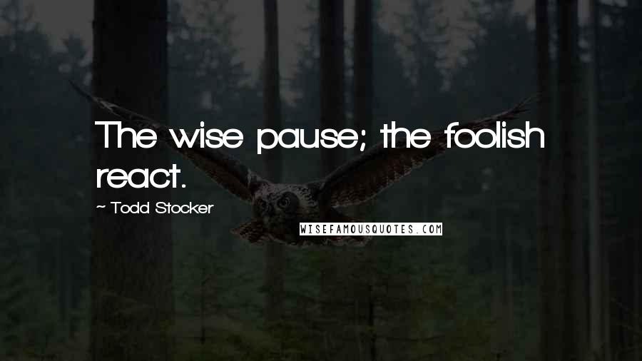 Todd Stocker Quotes: The wise pause; the foolish react.