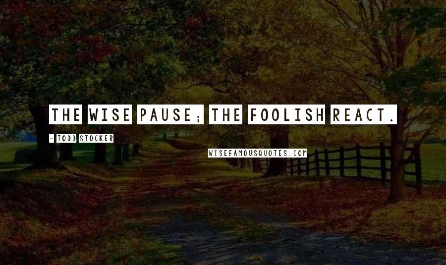 Todd Stocker Quotes: The wise pause; the foolish react.