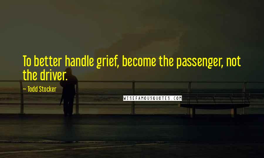 Todd Stocker Quotes: To better handle grief, become the passenger, not the driver.