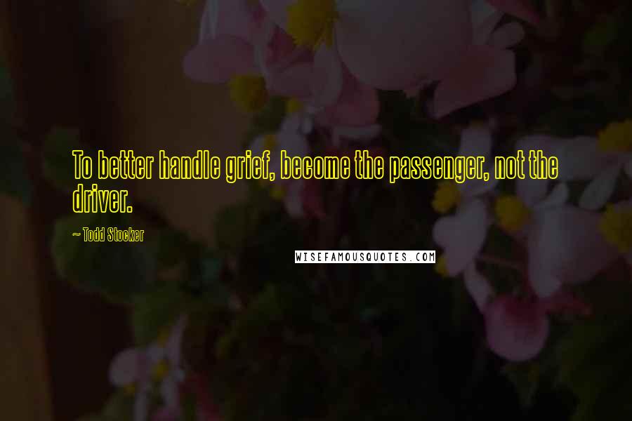 Todd Stocker Quotes: To better handle grief, become the passenger, not the driver.