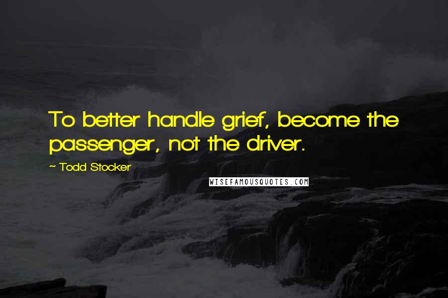 Todd Stocker Quotes: To better handle grief, become the passenger, not the driver.