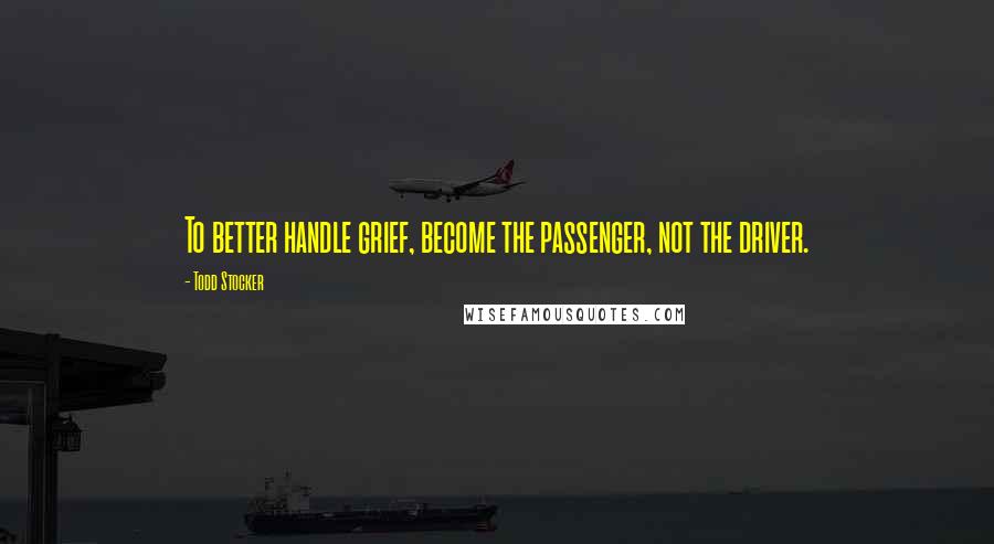 Todd Stocker Quotes: To better handle grief, become the passenger, not the driver.