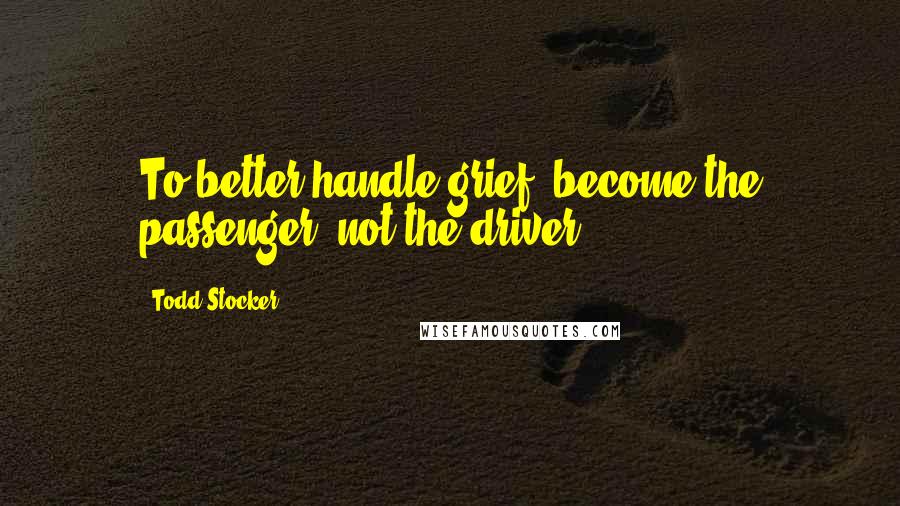 Todd Stocker Quotes: To better handle grief, become the passenger, not the driver.